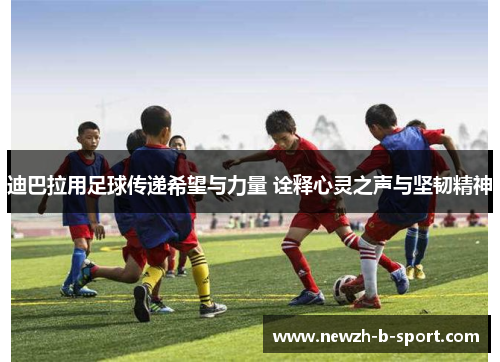 迪巴拉用足球传递希望与力量 诠释心灵之声与坚韧精神 迪巴拉用足球传递希望与力量 诠释心灵之声与坚韧精神