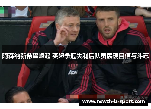 阿森纳新希望崛起 英超争冠失利后队员展现自信与斗志 阿森纳新希望崛起 英超争冠失利后队员展现自信与斗志