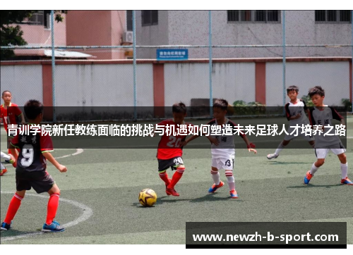 青训学院新任教练面临的挑战与机遇如何塑造未来足球人才培养之路 青训学院新任教练面临的挑战与机遇如何塑造未来足球人才培养之路