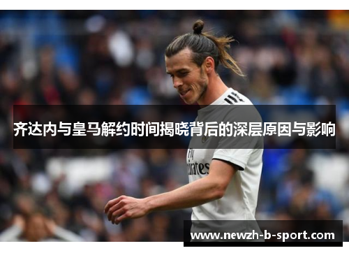 齐达内与皇马解约时间揭晓背后的深层原因与影响