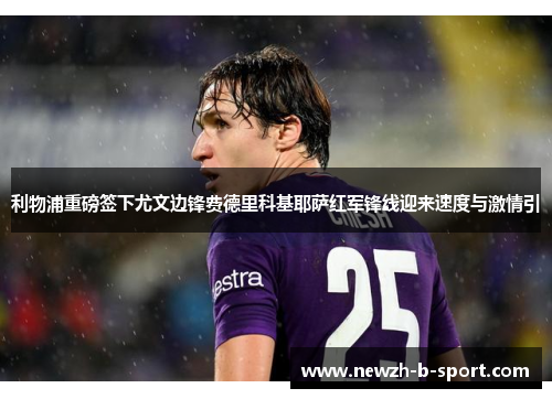 利物浦重磅签下尤文边锋费德里科基耶萨红军锋线迎来速度与激情引