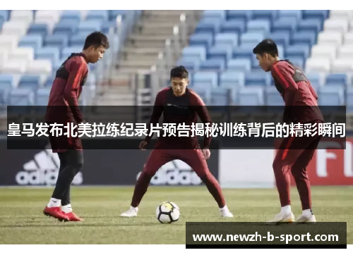 皇马发布北美拉练纪录片预告揭秘训练背后的精彩瞬间