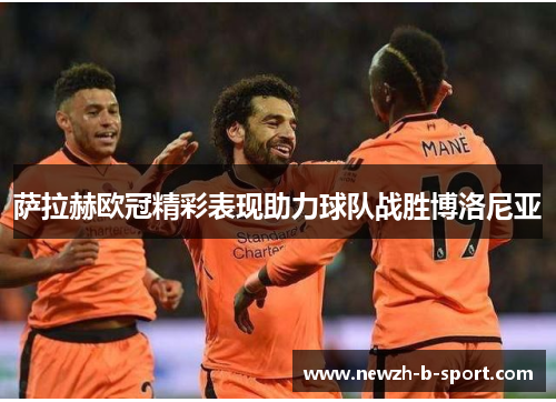 萨拉赫欧冠精彩表现助力球队战胜博洛尼亚 萨拉赫欧冠精彩表现助力球队战胜博洛尼亚