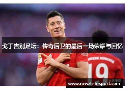 戈丁告别足坛：传奇后卫的最后一场荣耀与回忆