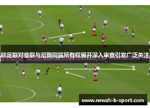 欧足联对曼联与尼斯同属所有权展开深入审查引发广泛关注