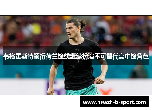 韦格霍斯特领衔荷兰锋线继续扮演不可替代高中锋角色 韦格霍斯特领衔荷兰锋线继续扮演不可替代高中锋角色
